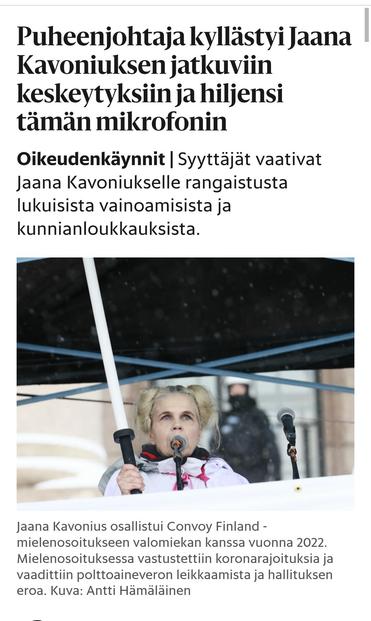 https://www.hs.fi/suomi/art-2000011595280.html

Puheenjohtaja kyllästyi Jaana Kavoniuksen jatkuviin keskeytyksiin ja hiljensi tämän mikrofonin
Oikeudenkäynnit|Syyttäjät vaativat Jaana Kavoniukselle rangaistusta lukuisista vainoamisista ja kunnianloukkauksista.

kuva
Jaana Kavonius osallistui Convoy Finland -mielenosoitukseen valomiekan kanssa vuonna 2022. Mielenosoituksessa vastustettiin koronarajoituksia ja vaadittiin poltto­aine­veron leikkaamista ja hallituksen eroa. Kuva: Antti Hämäläinen