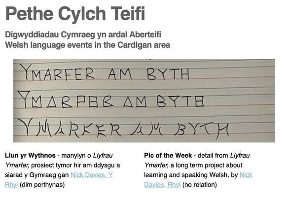 Sgrinlun o bennawd y cylchlythyr
Pethe Cylch Teifi
Digwyddiau Cymraeg yn ardal Aberteifi
Welsh language events in the Cardigan area
Llun yr Wythnos - manylyn o “Llyfrau Ymarfer”, prosiect tymor hir am ddysgu a siarad y Gymraeg gan Nick Davies, Y
Rhyl (dim perthynas)
Pic of the Week - detail from “Llyfrau Ymarfer”, a long term project about learning and speaking Welsh, by Nick
Davies, Rhyl (no relation)
The picture is of a school exercise book, with the phrase “Ymarfer am byth” handwritten in various styles, three times. The artist states his commitment to continuing this “practice” as long as he is still learning and/or using Welsh.
