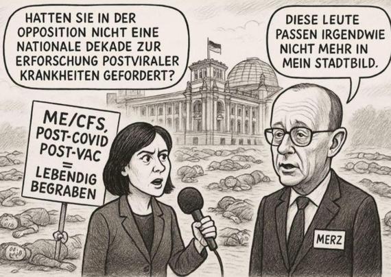 Eine Schwarzweißzeichnung zeigt zwei Personen vor einem großen Gebäude mit mehreren Kuppeln und Türmen. Die Person auf der linken Seite hält ein Mikrofon und steht vor Schildern. Die Person auf der rechten Seite trägt einen Namensschild.
Die Person auf der linken Seite hat dunkles Haar und hält ein Mikrofon in der Hand. Vor dieser Person stehen mehrere Schilder. Auf den Schildern steht „ME/CFS POST-COVID“ und darunter „LEBENDIG BEGRABEN“. Die Person auf der rechten Seite hat graues Haar und ist im Anzug gekleidet. Auf dem Namensschild dieser Person steht „MERZ“.
Das Gebäude im Hintergrund scheint ein Parlamentsgebäude zu sein.
"HATTEN SIE IN DER OPPOSITION NICHT EINE NATIONALE FORSCHUNG ZU POSTVIRALEN KRANKHEITEN GEFORDERT?" steht über der Person auf der linken Seite. "DIESE LEUTE PASSEN NICHT MEHR IN MEIN STADTBILD." steht über der Person auf der rechten Seite.