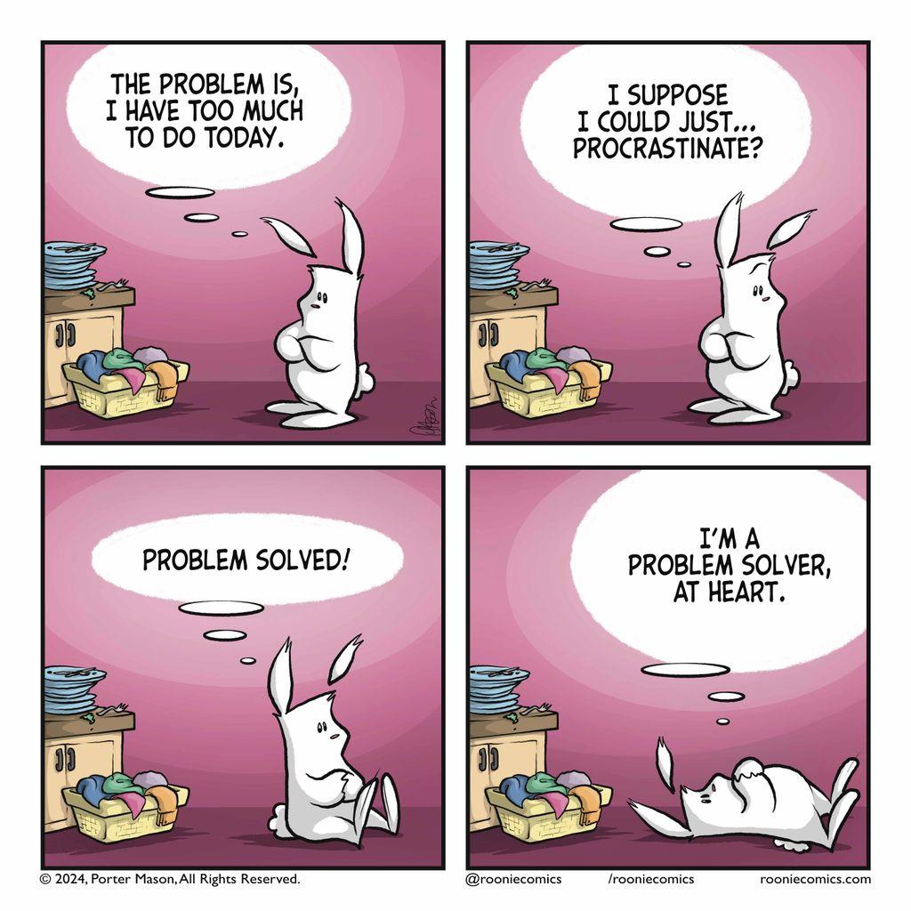 RABBIT (thinking): The problem is, I have too much to do today. | RABBIT (thinking): I suppose I could just... procrastinate? | RABBIT (thinking): Problem solved! | RABBIT (thinking): I'm a problem solver, at heart.