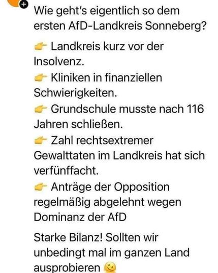 "Wie geht's eigentlich so dem ersten AfD-Landkreis Sonneberg?"
    "Landkreis kurz vor der Insolvenz."
    "Kliniken in finanziellen Schwierigkeiten."
    "Grundschule musste nach 116 Jahren schließen."
    "Zahl rechtsextremer Gewalttaten im Landkreis hat sich verfünfacht."
    "Anträge der Opposition regelmäßig abgelehnt wegen Dominanz der AfD."
Nach dem letzten Satz steht der Text "Starke Bilanz! Sollten wir unbedingt im ganzen Land ausprobieren" und ein Smiley-Gesicht.