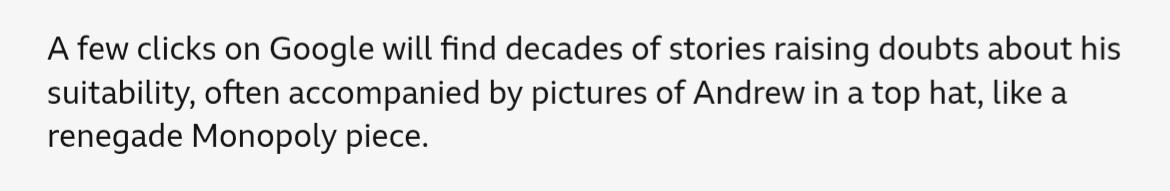 Paragraph from the linked BBC News article: "A few clicks on Google will find decades of stories raising doubts about his suitability, often accompanied by pictures of Andrew in a top hat, like a renegade Monopoly piece."