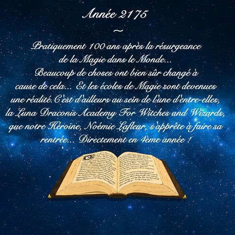 Année 2175

~

Pratiquement 100 ans après la résurgeance de la Magie dans le Monde...

Beaucoup de choses ont bien sûr changé à cause de cela... Et les écoles de Magie sont devenues une réalité. 

C'est d'ailleurs au sein de l'une d'entre-elles, la Luna Draconis Academy For Witches and Wizards, que notre Héroïne, Noémie Lafleur, s'apprête à faire sa rentrée... Directement en 4ème année !