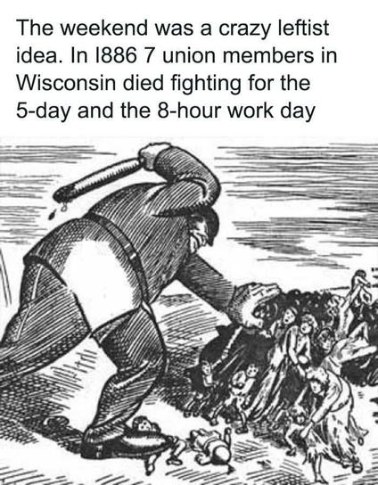 The weekend was a crazy leftist idea. In 1886 7 union members in Wisconsin died fighting for the 5-day and the 8-hour work day