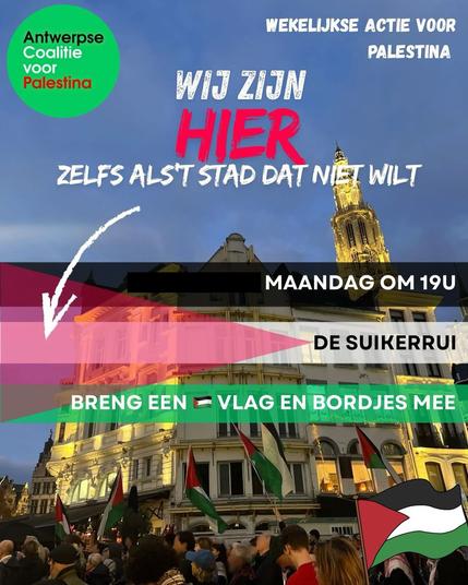 Antwerpse Coalitie voor Palestina WEKELIJKSE ACTIE VOOR PALESTINA WIJ ZIJN HIER ZELFS ALS'T STAD DAT NIET WILT MAANDAG OM 19U DE SUIKERRUI BRENG EEN PALESTIJNSE VLAG EN BORDJES MEE