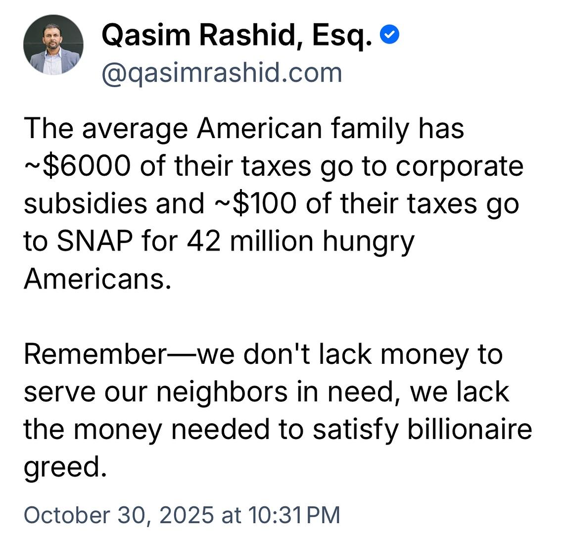 The average American family has ~$6000 of their taxes go to corporate subsidies and ~$100 of their taxes go to SNAP for 42 million hungry Americans. Remember--we don't lack money to serve our neighbors in need, we lack the money needed to satisfy billionaire greed.