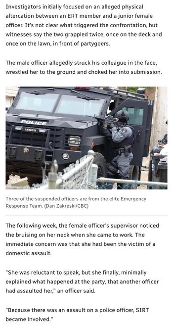 Investigators initially focused on an alleged physical
altercation between an ERT member and a junior female
officer. It's not clear what triggered the confrontation, but
witnesses say the two grappled twice, once on the deck and
once on the lawn, in front of partygoers.
The male officer allegedly struck his colleague in the face,
wrestled her to the ground and choked her into submission.
= T— a ~ — |
y — = ==
|) [— i H IS
4 ee 2m a a 0
— _— hey H y
I= — > < { 4 v
r l= J | Re
TV ® Ld an _p=4
J 5 gw on Seg y =
| ’ AH y pd — 3)
ae oh RE 3 °
Three of the suspended officers are from the elite Emergency
Response Team. (Dan Zakreski/CBC)
The following week, the female officer's supervisor noticed
the bruising on her neck when she came to work. The
immediate concern was that she had been the victim of a
domestic assault.
"She was reluctant to speak, but she finally, minimally
explained what happened at the party, that another officer
had assaulted her," an officer said.
"Because there was an assault on a police officer, SIRT
became involved."