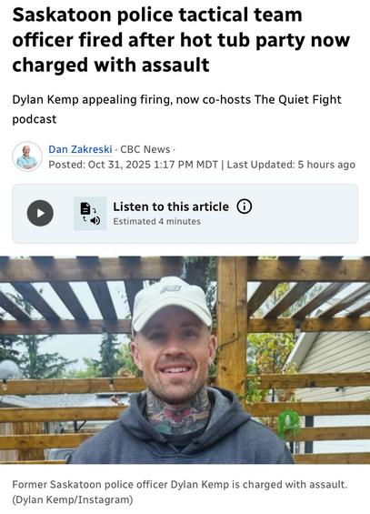 Saskatoon police tactical team
officer fired after hot tub party now
charged with assault
Dylan Kemp appealing firing, now co-hosts The Quiet Fight
podcast
& Dan Zakreski - CBC News -
£20 Posted: Oct 31,2025 1:17 PM MDT | Last Updated: 5 hours ago
(> ] EB. Listen to thisarticle ()
td) Estimated 4 minutes
co - : i -
~ i oa
N\\\Y_ rr
» : Ji A
1” ’
uC — Be A nl Ea =
er Tae) hid =
os NO LACT W PT
bY = EB A 4 r WT . a
RSs) - RE |e g
) pyle — - va |
or Mi |
Former Saskatoon police officer Dylan Kemp is charged with assault.
(Dylan Kemp/Instagram)