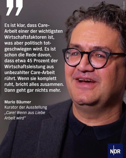 Bild: ein Mann mit Brille redet.

Text/Zitat:
Es ist klar, dass Care-Arbeit einer der wichtigsten Wirtschaftsfaktoren ist, was aber politisch totgeschwiegen wird. Es ist schon die Rede davon, dass etwa 45 Prozent der Wirtschaftsleistung aus unbezahlter Care-Arbeit rührt. Wenn sie komplett ruht, bricht alles zusammen.
Dann geht gar nichts mehr.
Mario Bäumer
Kurator der Ausstellung
„Care! Wenn aus Liebe
Arbeit wird"
NDR