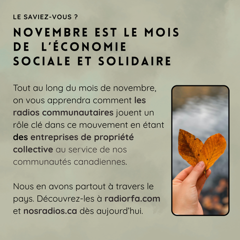 LE SAVIEZ-VOUS ?

NOVEMBRE EST LE MOIS DE L’ÉCONOMIE SOCIALE ET SOLIDAIRE

Tout au long du mois de novembre, on vous apprendra comment les radios communautaires jouent un rôle clé dans ce mouvement en étant des entreprises de propriété collective au service de nos communautés canadiennes.

On les trouve partout à travers le pays. Découvrez-les à radiofr.ca et nosradios.ca dès aujourd’hui.