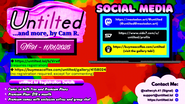 (to the left)
Untilted... and more, by Cam R.
No. 91 - 11/01/2025
https://untilted.lol/b/Vrvif
(requires registration)
https://buymeacoffee.com/untilted/gallery/4158024
(no registration required, except for commenting)

untilted.lol Registration Details:
Comic in both Free and Premium Plans!
Premium Plan: $10 a month!
Premium comes with exclusive extras and group chat!

(to the right)
Social Media
Follow me on:
Mastodon: https://mastodon.art/@untilted (in blue)
Side 7: https://side7.com/u/untilted/profile (in black)
Buy Me A Coffee: https://buymeacoffee.com/untilted (in yellow)

Contact Me:
Signal: (at)xaltwcyh.41
Email: support (at) untilted.lol
Website: https://untilted.lol

background is yet another abstract artwork of various colors. Mostly red with some green, yellow, and blue.

(the reason I show a self-promotion image instead of posting the actual comic is because platforms have a tendency to shrink down the image to the extent that all original data gets easily lost, so I redirect viewers to websites that actually maintain the image instead. If you want to instantly see what the latest comic looks like, go over to the Buy Me A Coffee gallery page instead and check the descriptions. Alt text is provided there too in the description)

© 2025 Cam R. All rights reserved.