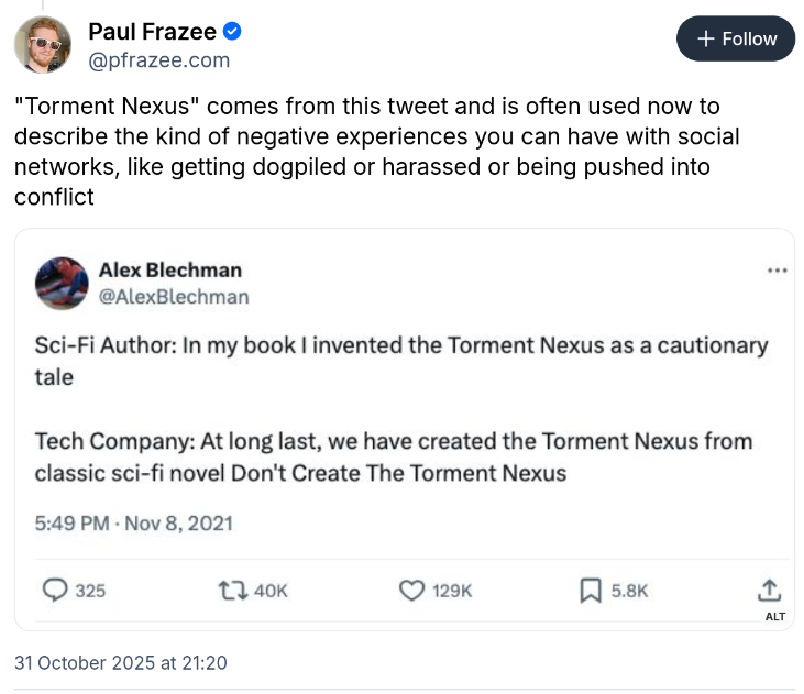 Paul Freeze, the CTO of Bluesky, misunderstanding the Torment Nexus tweet. Paul's post: "Torment Nexus" comes from this tweet and is often used now to describe the kind of negative experiences you can have with social networks, like getting dogpiled or harassed or being pushed into conflict Screenshotted tweet from Alex Blechman: Sci-Fi Author: In my book I invented the Torment Nexus as a cautionary tale Tech Company: At long last, we have created the Torment Nexus from the classic sci-fi novel Don't Create The Torment Nexus