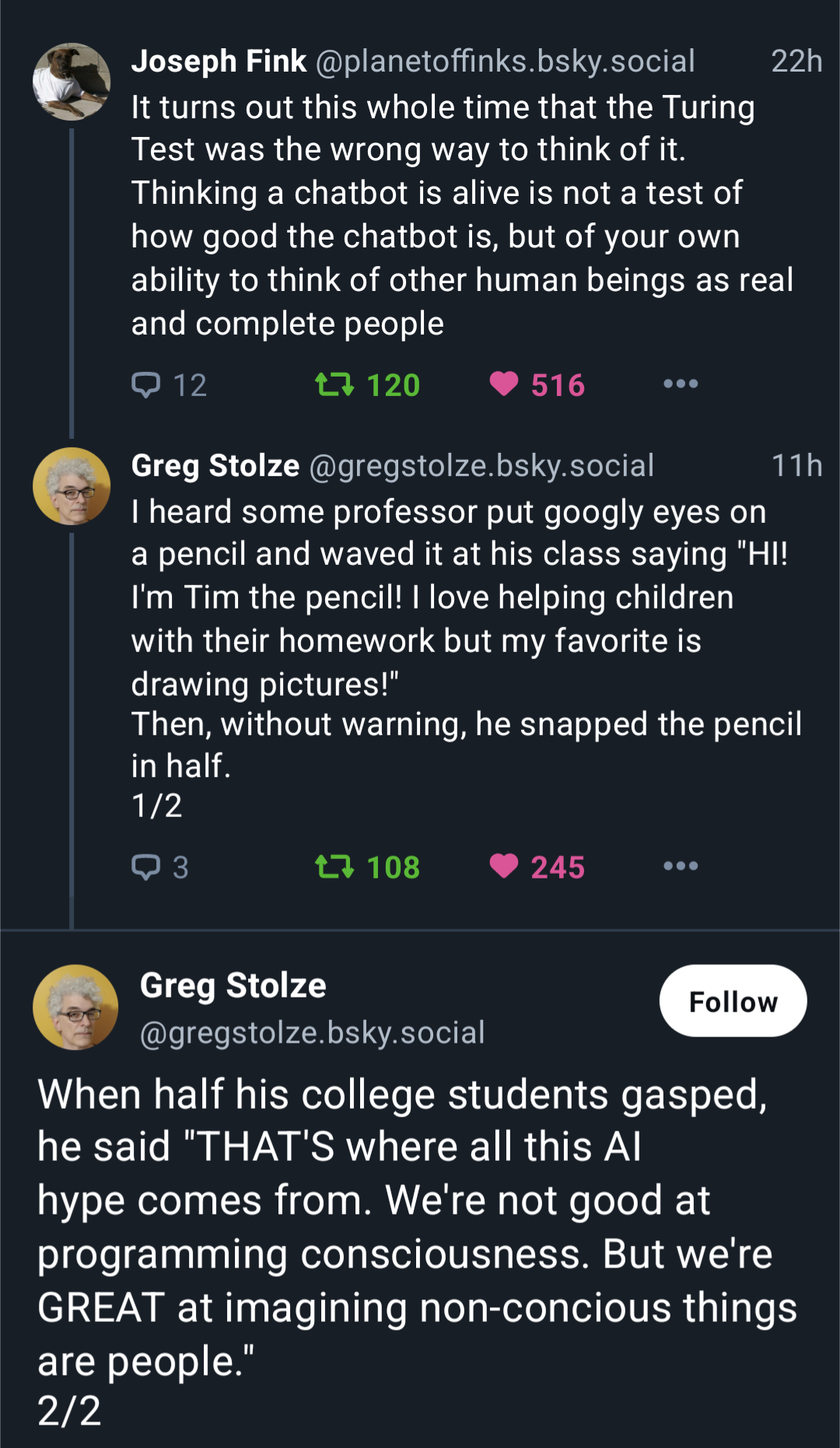 Joseph Fink @planetoffinks.bsky.social 22h ¢. It turns out this whole time that the Turing Test was the wrong way to think of it. Thinking a chatbot is alive is not a test of how good the chatbot is, but of your own ability to think of other human beings as real and complete people Greg Stolze @gregstolze.bsky.social 11h "I heard some professor put googly eyes on a pencil and waved it at his class saying "HI! I'm Tim the pencil! | love helping children with their homework but my favorite is drawing pictures!" Then, without warning, he snapped the pencil in half.  Greg Stolze .  (@gregstolze.bsky.social When half his college students gasped, he said "THAT'S where all this Al hype comes from. We're not good at programming consciousness. But we're GREAT at imagining non-concious things are people.” 2/2