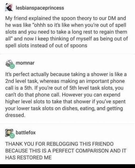 lesbianspaceprincess

My friend explained the spoon theory to our DM and

he was like "ohhh so it's like when you're out of spell

slots and you need to take a long rest to regain them

all" and now I keep thinking of myself as being out of

spell slots instead of out of spoons


momnar

It's perfect actually because taking a shower is like a

2nd level task, whereas making an important phone

call is a 5th. If you're out of 5th level task slots, you

can't do that phone call. However you can expend

higher level slots to take that shower if you've spent

your lower task slots on dishes, eating, and getting

dressed.


battlefox

THANK YOU FOR REBLOGGING THIS FRIENDO

BECAUSE THIS IS A PERFECT COMPARISON AND IT

HAS RESTORED ME