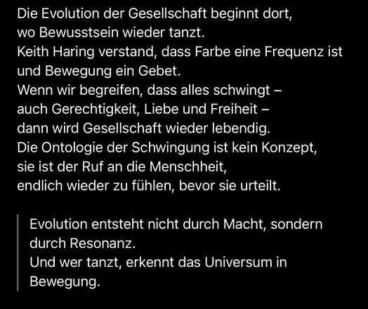 Die Evolution der Gesellschaft beginnt dort, wo Bewusstsein wieder tanzt.
Keith Haring verstand, dass Farbe eine Frequenz ist und Bewegung ein Gebet.
Wenn wir begreifen, dass alles schwingt - auch Gerechtigkeit, Liebe und Freiheit - dann wird Gesellschaft wieder lebendig.
Die Ontologie der Schwingung ist kein Konzept, sie ist der Ruf an die Menschheit, endlich wieder zu fühlen, bevor sie urteilt.
Evolution entsteht nicht durch Macht, sondern durch Resonanz.
Und wer tanzt, erkennt das Universum in Bewegung.🖖