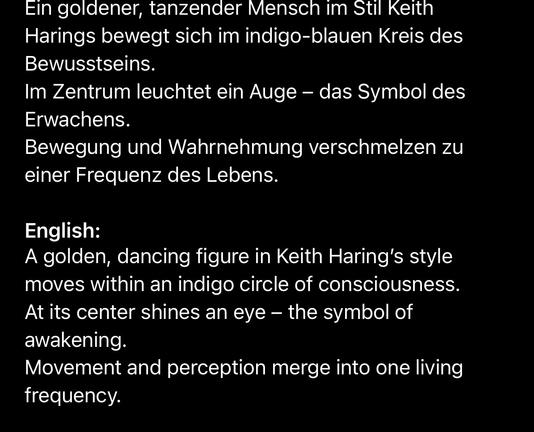 Ein goldener, tanzender Mensch im Stil Keith Harings bewegt sich im indigo-blauen Kreis des Bewusstseins.
Im Zentrum leuchtet ein Auge - das Symbol des
Erwachens.
Bewegung und Wahrnehmung verschmelzen zu einer Frequenz des Lebens.
English:
A golden, dancing figure in Keith Haring's style moves within an indigo circle of consciousness.
At its center shines an eye - the symbol of awakening.
Movement and perception merge into one living frequency.🖖