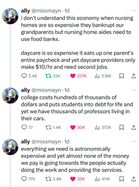 ally @missmayn - 1d twitter i don't understand this economy when nursing homes are so expensive they bankrupt our grandparents but nursing home aides need to use food banks. daycare is so expensive it eats up one parent's entire paycheck and yet daycare providers only make $10/hr and need second jobs. college costs hundreds of thousands of dollars and puts students into debt for life and yet we have thousands of professors living in their cars. everything we need is astronomically expensive and yet almost none of the money we pay is going towards the people actually  doing the work and providing the services.