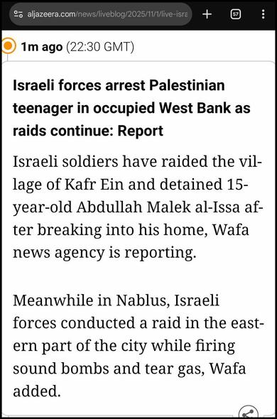 https://www.aljazeera.com/news/liveblog/2025/11/1/live-israel-continues-attacks-on-gaza-as-palestinians-fear-return-to-war?update=4076415

1m ago (22:30 GMT)

Israeli forces arrest Palestinian teenager in occupied West Bank as raids continue: Report

Israeli soldiers have raided the village of Kafr Ein and detained 15-year-old Abdullah Malek al-Issa after breaking into his home, Wafa news agency is reporting.

Meanwhile in Nablus, Israeli forces conducted a raid in the eastern part of the city while firing sound bombs and tear gas, Wafa added.