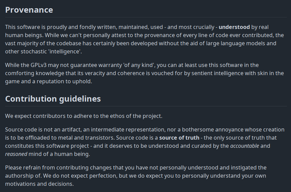 Text that reads:

# Provenance

This software is proudly and fondly written, maintained, used - and most crucially - understood by real human beings. While we can't personally attest to the provenance of every line of code ever contributed, the vast majority of the codebase has certainly been developed without the aid of large language models and other stochastic 'intelligence'.

While the GPLv3 may not guarantee warranty 'of any kind', you can at least use this software in the comforting knowledge that its veracity and coherence is vouched for by sentient intelligence with skin in the game and a reputation to uphold.

# Contribution guidelines

We expect contributors to adhere to the ethos of the project.

Source code is not an artifact, an intermediate representation, nor a bothersome annoyance whose creation is to be offloaded to metal and transistors. Source code is a source of truth - the only source of truth that constitutes this software project - and it deserves to be understood and curated by the accountable and reasoned mind of a human being.

Please refrain from contributing changes that you have not personally understood and instigated the authorship of. We do not expect perfection, but we do expect you to personally understand your own motivations and decisions.