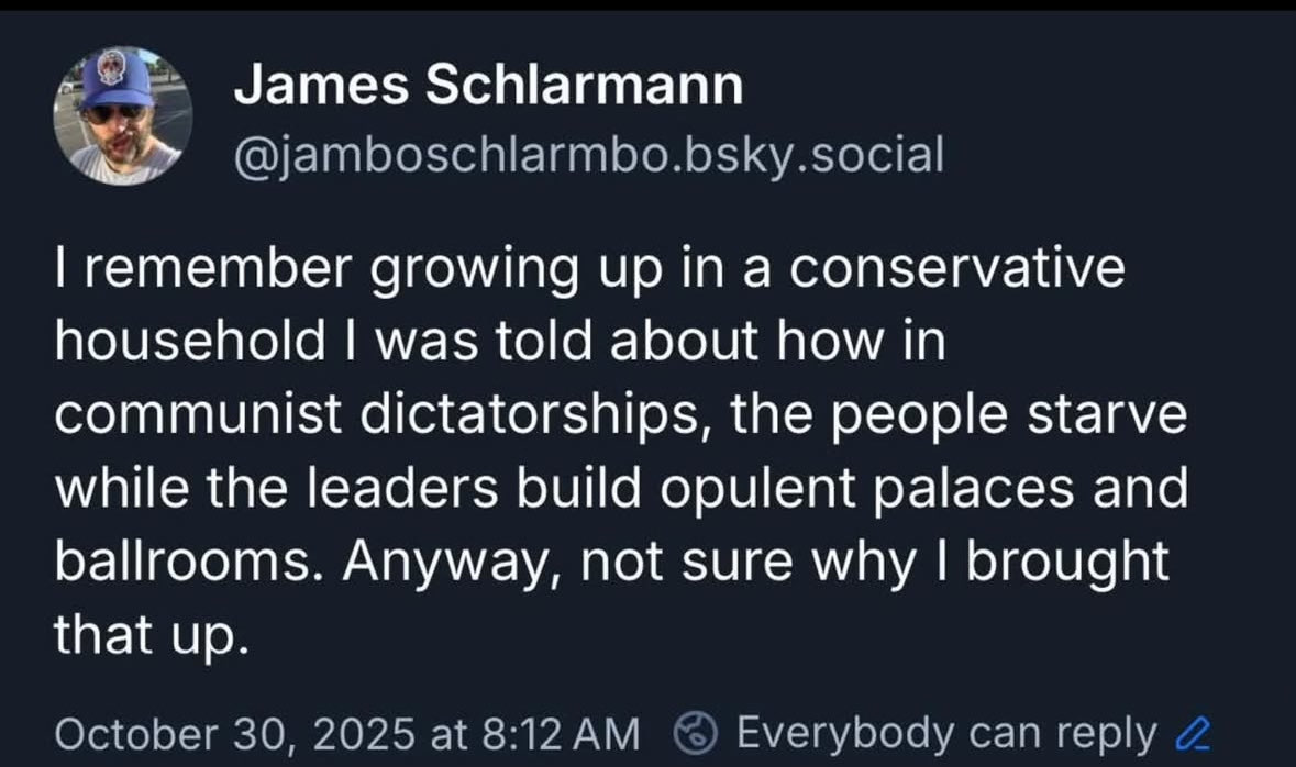James Schlarmann @jamboschlarmbo.bsky.social writes: "I remember growing up in a conservative houshold I was told about how in communist dictatorships, the people starve while the leaders build opulent palaces and ballrooms.  Anyways, not sure why i brought that up."