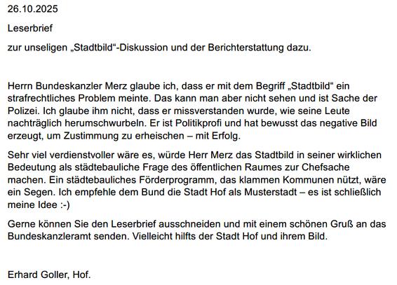 Leserbrief
zur unseligen „Stadtbild“-Diskussion und der Berichterstattung dazu.
Herrn Bundeskanzler Merz glaube ich, dass er mit dem Begriff „Stadtbild“ ein
strafrechtliches Problem meinte. Das kann man aber nicht sehen und ist Sache der
Polizei. Ich glaube ihm nicht, dass er missverstanden wurde, wie seine Leute
nachträglich herumschwurbeln. Er ist Politikprofi und hat bewusst das negative Bild
erzeugt, um Zustimmung zu erheischen – mit Erfolg.
Sehr viel verdienstvoller wäre es, würde Herr Merz das Stadtbild in seiner wirklichen
Bedeutung als städtebauliche Frage des öffentlichen Raumes zur Chefsache
machen. Ein städtebauliches Förderprogramm, das klammen Kommunen nützt, wäre
ein Segen. Ich empfehle dem Bund die Stadt Hof als Musterstadt – es ist schließlich
meine Idee :-)
Gerne können Sie den Leserbrief ausschneiden und mit einem schönen Gruß an das
Bundeskanzleramt senden. Vielleicht hilfts der Stadt Hof und ihrem Bild.
Erhard Goller, Hof.