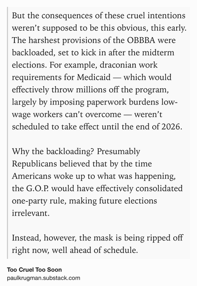 Text Shot: But the consequences of these cruel intentions weren’t supposed to be this obvious, this early. The harshest provisions of the OBBBA were backloaded, set to kick in after the midterm elections. For example, draconian work requirements for Medicaid — which would effectively throw millions off the program, largely by imposing paperwork burdens low-wage workers can’t overcome — weren’t scheduled to take effect until the end of 2026.

Why the backloading? Presumably Republicans believed that by the time Americans woke up to what was happening, the G.O.P. would have effectively consolidated one-party rule, making future elections irrelevant.

Instead, however, the mask is being ripped off right now, well ahead of schedule.