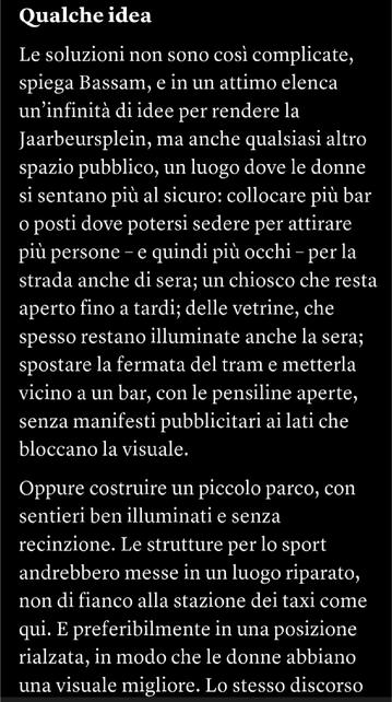 Qualche idea
Le soluzioni non sono così complicate, spiega Bassam, e in un attimo elenca un’infinità di idee per rendere la Jaarbeurs­plein, ma anche qualsiasi altro spazio pubblico, un luogo dove le donne si sentano più al sicuro: collocare più bar o posti dove potersi sedere per attirare più persone – e quindi più occhi – per la strada anche di sera; un chiosco che resta aperto fino a tardi; delle vetrine, che spesso restano illuminate anche la sera; spostare la fermata del tram e metterla vicino a un bar, con le pensiline aperte, senza manifesti pubblicitari ai lati che bloccano la visuale.Oppure costruire un piccolo parco, con sentieri ben illuminati e senza recinzione. Le strutture per lo sport andrebbero messe in un luogo riparato, non di fianco alla stazione dei taxi come qui. E preferibilmente in una posizione rialzata, in modo che le donne abbiano una visuale migliore.