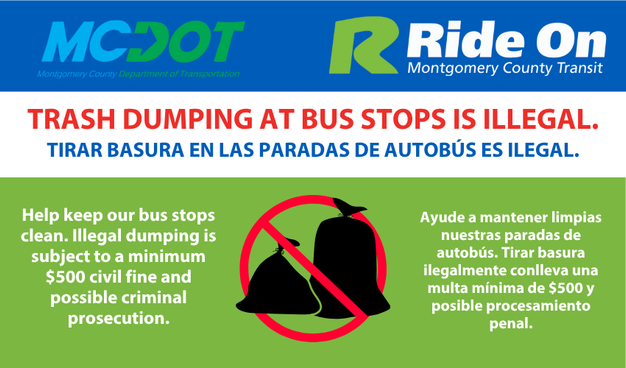 trash dumping at bus stops is illegal
Illegal dumping is a serious offense that can result in criminal prosecution. Every case of illegal dumping is investigated.  Illegal dumpers are subject to a minimum $500 civil fine and possible criminal prosecution.

Illegal dumping can be costly, but the costs of legal disposal are minimal (if incurred at all). Montgomery County provides one of the most extensive solid waste disposal and recycling programs in the nation. Take advantage of the many facilities the County offers to properly dispose of, or recycle, your unwanted materials.