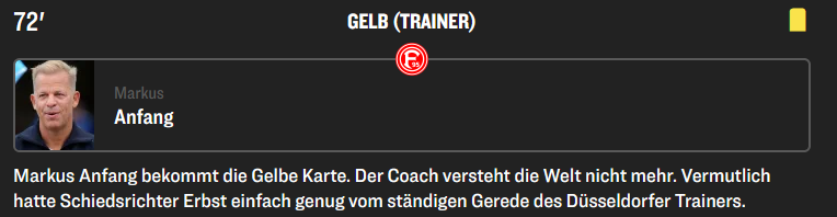 Screenshot "kicker":
Gelbe Karte Markus Anfang
"Markus Anfang bekommt die Gelbe Karte. Der Coach versteht die Welt nicht mehr. Vermutlich hatte Schiedsrichter Erbst einfach genug vom ständigen Gerede des Düsseldorfer Trainers."