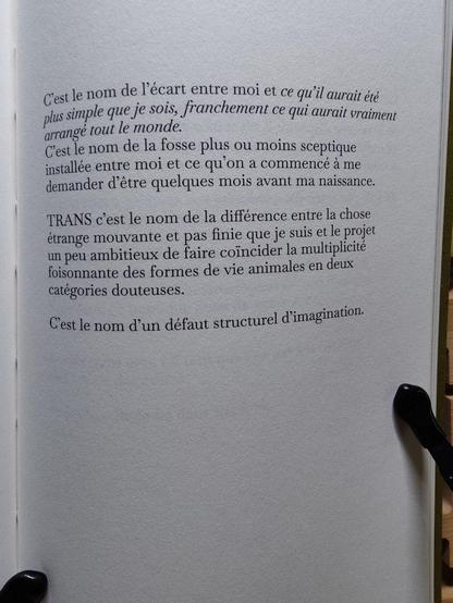 C’est le nom de l’écart entre moi et ce qui aurait été plus simple que je sois, franchement ce qui aurait vraiment arrangé tout le monde.
C’est le nom de la fosse plus ou moins sceptique installée entre moi et ce qu’on a commencé à me demander d’être quelques mois avant ma naissance.

TRANS c’est le nom de la différence entre la chose étrange mouvante et pas finie que je suis et le projet un peu ambitieux de faire coïncider la multiplicité foisonnante des formes de vies animales en deux catégories douteuses. 

C’est le nom d’un défaut structurel d’imagination.