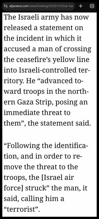 Part of https://www.aljazeera.com/news/liveblog/2025/11/2/live-hamas-continues-search-for-captives-remains-as-israel-blocks-aid

The Israeli army has now released a statement on the incident in which it accused a man of crossing the ceasefire’s yellow line into Israeli-controlled territory. He “advanced toward troops in the northern Gaza Strip, posing an immediate threat to them”, the statement said.

“Following the identification, and in order to remove the threat to the troops, the [Israel air force] struck” the man, it said, calling him a “terrorist”.