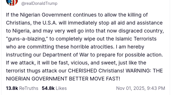 The screenshot with DementiaDon's secretion on his antisocial media platform reads:

"@realDonaldTrump

If the Nigerian Government continues to allow the killing of Christians, the U.S.A. will immediately stop all aid and assistance to Nigeria, and may very well go into that now disgraced country, “guns-a-blazing,” to completely wipe out the Islamic Terrorists who are committing these horrible atrocities. I am hereby instructing our Department of War to prepare for possible action. If we attack, it will be fast, vicious, and sweet, just like the terrorist thugs attack our CHERISHED Christians! WARNING: THE NIGERIAN GOVERNMENT BETTER MOVE FAST!
Nov 01, 2025, 9:43 PM"