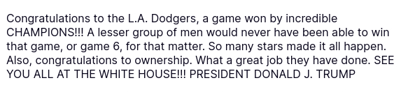 The screenshot with another secretion of FOTUS on his antisocial media platform reads: "@realDonaldTrump

Congratulations to the L.A. Dodgers, a game won by incredible CHAMPIONS!!! A lesser group of men would never have been able to win that game, or game 6, for that matter. So many stars made it all happen. Also, congratulations to ownership. What a great job they have done. SEE YOU ALL AT THE WHITE HOUSE!!! PRESIDENT DONALD J. TRUMP"