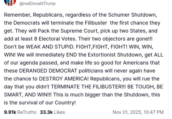 Here is another proof that the sitting president of the USA is, as bats would say, trumpshit crazy. The screenshot reads:"@realDonaldTrump

Remember, Republicans, regardless of the Schumer Shutdown, the Democrats will terminate the Filibuster  the first chance they get. They will Pack the Supreme Court, pick up two States, and add at least 8 Electoral Votes. Their two objectors are gone!!! Don’t be WEAK AND STUPID. FIGHT,FIGHT, FIGHT! WIN, WIN, WIN! We will immediately END the Extortionist Shutdown, get ALL of our agenda passed, and make life so good for Americans that these DERANGED DEMOCRAT politicians will never again have the chance to DESTROY AMERICA! Republicans, you will rue the day that you didn’t TERMINATE THE FILIBUSTER!!! BE TOUGH, BE SMART, AND WIN!!! This is much bigger than the Shutdown, this is the survival of our Country!
Nov 01, 2025, 10:47 PM"