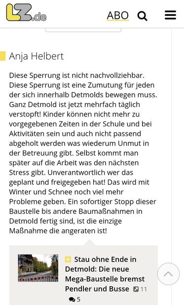 Leserbrief auf lz.de zum Artikel über die Vollsperrung auf einer innenstadtnahen Zubringerstraße ind Detmold:
"Diese Sperrung ist nicht nachvollziehbar. Diese Sperrung ist eine Zumutung für jeden der sich innerhalb Detmolds bewegen muss. Ganz Detmold ist jetzt mehrfach täglich verstopft! Kinder können nicht mehr zu vorgegebenen Zeiten in der Schule und bei Aktivitäten sein und auch nicht passend abgeholt werden was wiederum Unmut in der Betreuung gibt. Selbst kommt man später auf die Arbeit was den nächsten Stress gibt. Unverantwortlich wer das geplant und freigegeben hat! Das wird mit Winter und Schnee noch viel mehr Probleme geben. Ein sofortiger Stopp dieser Baustelle bis andere Baumaßnahmen in Detmold fertig sind, ist die einzige Maßnahme die angeraten ist!"
