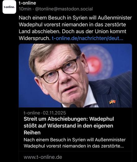 t-online
10min • @tonline@mastodon.social
Nach einem Besuch in Syrien will Außenminister Wadephul vorerst niemanden in das zerstörte Land abschieben. Doch aus der Union kommt Widerspruch. t-online.de/nachrichten/deut...
t-online • 02.11.2025
Streit um Abschiebungen: Wadephul stößt auf Widerstand in den eigenen Reihen
Nach einem Besuch in Syrien will Außenminister Wadephul vorerst niemanden in das zerstörte...
www.t-online.de🖖