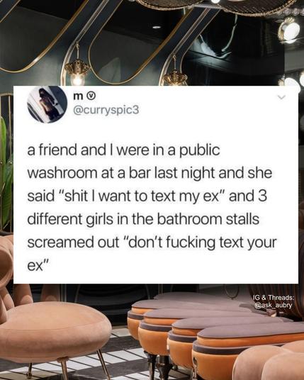m

@curryspic3

a friend and I were in a public washroom at a bar last night and she said "shit I want to text my ex" and 3 different girls in the bathroom stalls screamed out "don't fucking text your ex"

IG & Threads: @ask_