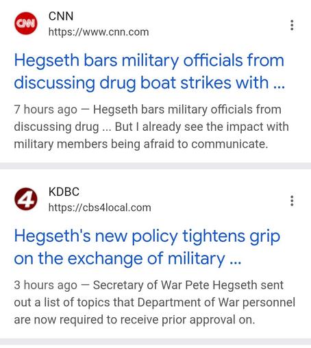 Screenshot from google page 

CNN
https://www.cnn.com
Hegseth bars military officials from discussing drug boat strikes with ...
7 hours ago — Hegseth bars military officials from discussing drug ... But I already see the impact with military members being afraid to communicate.

KDBC
https://cbs4local.com
Hegseth's new policy tightens grip on the exchange of military ...
3 hours ago — Secretary of War Pete Hegseth sent out a list of topics that Department of War personnel are now required to receive prior approval on.