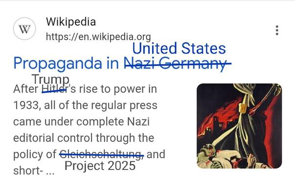 Modified screenshot

Wikipedia
Propaganda in *Nazi Germany* (overwritten with United States)
After *Hitler*'s (overwritten with Trump) rise to power in 1933, all of the regular press came under complete Nazi editorial control through the policy of *Gleichschaltung*, (overwritten with Project 2025) and short- ...

From:
Propaganda in Nazi Germany - Wikipedia https://share.google/zZBdalHYVGR8jTWZy