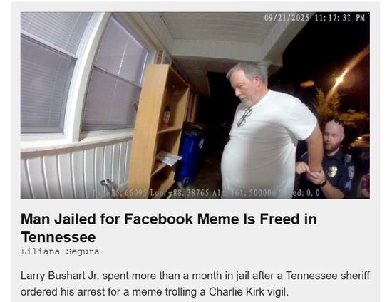 Man Jailed for Facebook Meme Is Freed in
Tennessee

Larry Bushart Jr. spent more than a month in jail after a Tennessee sheriff
ordered his arrest for a meme trolling a Charlie Kirk vigil.  TheIntercept story by Liliana Segura