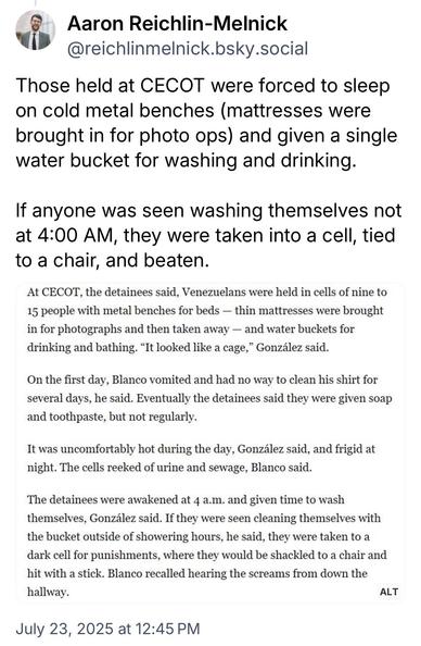Aaron Reichlin-Melnick @reichlinmelnick.bsky.social:
Those held at CECOT were forced to sleep on cold metal benches (mattresses were brought in for photo ops) and given a single water bucket for washing and drinking.
If anyone was seen washing themselves not at 4:00 AM, they were taken into a cell, tied to a chair, and beaten.

Quoted article:
At CECOT, the detainees said, Venezuelans were held in cells of nine to 15 people with metal benches for beds — thin mattresses were brought in for photographs and then taken away - and water buckets for drinking and bathing. "It looked like a cage," González said.
On the first day, Blanco vomited and had no way to clean his shirt for several days, he said. Eventually the detainees said they were given soap and toothpaste, but not regularly.
It was uncomfortably hot during the day, González said, and frigid at night. The cells reeked of urine and sewage, Blanco said.
The detainees were awakened at 4 a.m. and given time to wash themselves, González said. If they were seen cleaning themselves with the bucket outside of showering hours, he said, they were taken to a dark cell for punishments, where they would be shackled to a chair and hit with a stick. Blanco recalled hearing the screams from down the hallway.