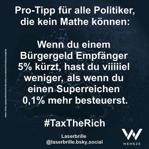 Grün/blauer Hintergrund mit Zitat: "Pro-Tipp für alle Politiker, die kein Mathe können:
Wenn du einem
Bürgergeld Empfänger 5% kürzt, hast du viiiiiel weniger, als wenn du einen Superreichen 0,1% mehr besteuerst."
#TaxTheRich
Laserbrille @laserbrille.bsky.social

Ein Bild von Wemeze