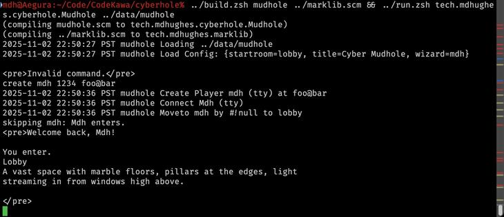 mdh@Aegura:~/Code/CodeKawa/cyberhole% ../build.zsh mudhole ../marklib.scm && ../run.zsh tech.mdhughes.cyberhole.Mudhole ../data/mudhole
(compiling mudhole.scm to tech.mdhughes.cyberhole.Mudhole)
(compiling ../marklib.scm to tech.mdhughes.marklib)
2025-11-02 22:50:27 PST	mudhole	Loading ../data/mudhole
2025-11-02 22:50:27 PST	mudhole	Load Config: {startroom=lobby, title=Cyber Mudhole, wizard=mdh}

<pre>Invalid command.</pre>
create mdh 1234 foo@bar
2025-11-02 22:50:36 PST	mudhole	Create Player mdh (tty) at foo@bar
2025-11-02 22:50:36 PST	mudhole	Connect Mdh (tty)
2025-11-02 22:50:36 PST	mudhole	Moveto mdh by #!null to lobby
skipping mdh: Mdh enters.
<pre>Welcome back, Mdh!

You enter.
Lobby
A vast space with marble floors, pillars at the edges, light
streaming in from windows high above.

</pre>