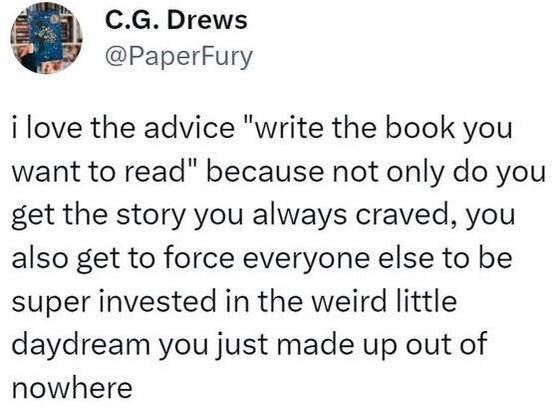 Post by C.G. Drews
i love the advice "write the book you want to read" because not only do you get the story you always craved, you also get to force everyone else to be super invested in the weird little daydream you just made up out of nowhere
