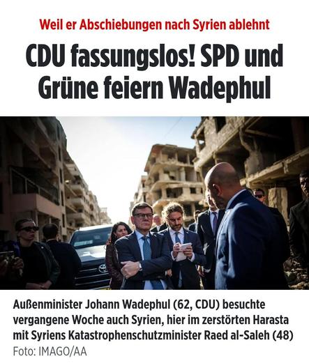 CDU fassungslos! SPD und
Grüne feiern Wadephul

AuBenminister Johann Wadephul (62, CDU) besuchte
vergangene Woche auch Syrien, hier im zerstorten Harasta mit Syriens Katastrophenschutzminister Raed al-Saleh (48)

Headline Bild 03.11.2025