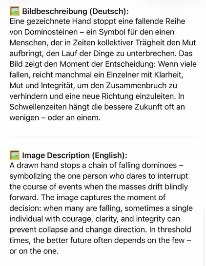 Bildbeschreibung (Deutsch):
Eine gezeichnete Hand stoppt eine fallende Reihe von Dominosteinen - ein Symbol für den einen Menschen, der in Zeiten kollektiver Trägheit den Mut aufbringt, den Lauf der Dinge zu unterbrechen. Das Bild zeigt den Moment der Entscheidung: Wenn viele fallen, reicht manchmal ein Einzelner mit Klarheit, Mut und Integrität, um den Zusammenbruch zu verhindern und eine neue Richtung einzuleiten. In Schwellenzeiten hängt die bessere Zukunft oft an wenigen - oder an einem.
• Image Description (English):
A drawn hand stops a chain of falling dominoes - symbolizing the one person who dares to interrupt the course of events when the masses drift blindly forward. The image captures the moment of decision: when many are falling, sometimes a single individual with courage, clarity, and integrity can prevent collapse and change direction. In threshold times, the better future often depends on the few - or on the one.🖖