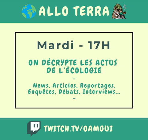 Visuel pour annoncer un live sur la chaîne Twitch de OamGui.  Haut de l’image : Bandeau vert avec texte en lettres majuscules claires : « Allo Terra ». Une emote de planète est présente à gauche et une de fouine écrivant sur un carnet de note à droite.  Centre de l’image : Fond clair avec un cadre vert foncé. Dedans on peut lire en haut, écrit en vert foncé : "Mardi - 17H", puis en-dessous en vert clair : "On décrypte les actus de l'écologie - News, Articles, Reportages, Enquêtes, Débats, Interviews..."  Bas de l’image : Bandeau vert foncé avec le logo Twitch à gauche et l’adresse de la chaîne en lettres majuscules : TWITCH.TV/OAMGUI