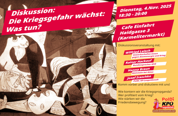 PolDi - KPÖ Leopoldstadt: Diskussion: Die Kriegsgefahr wächst: Was tun?

Wann: Dienstag, 4.Nov. 2025, 18:30 - 20:00
Wo: Cafe Einfahrt, 2., Haidgasse 3 (Karmelitermarkt)
Diskussionsveranstaltung: Die Kriegsgefahr wächst: Was tun? (4.11.2025)
Es diskutieren mit dir: Wilfried Leisch (Gewerkschafter:innen gegen Atomenergie und Krieg) Rainer Hackauf (Bundessprecher KPÖ) Hanna Braun (Aktivistin bei Attac) Josef Iraschko (PolDi, KP-Leopoldstadt)
Komm vorbei und diskutiere mit uns! Wie kontern wir die Kriegspropganda? Wer profitiert vom Krieg?