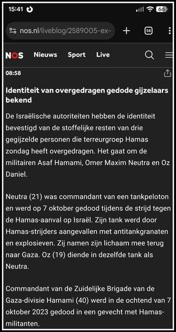 https://nos.nl/liveblog/2589005-ex-topjurist-israelisch-leger-opgepakt-om-lekken-mishandelingsvideo#UPDATE-89956347
08:58
Deel deze update
Identiteit van overgedragen gedode gijzelaars bekend
De Israëlische autoriteiten hebben de identiteit bevestigd van de stoffelijke resten van drie gegijzelde personen die terreurgroep Hamas zondag heeft overgedragen. Het gaat om de militairen Asaf Hamami, Omer Maxim Neutra en Oz Daniel.
Neutra (21) was commandant van een tankpeloton en werd op 7 oktober gedood tijdens de strijd tegen de Hamas-aanval op Israël. Zijn tank werd door Hamas-strijders aangevallen met antitankgranaten en explosieven. Zij namen zijn lichaam mee terug naar Gaza. Oz (19) diende in dezelfde tank als Neutra.
Commandant van de Zuidelijke Brigade van de Gaza-divisie Hamami (40) werd in de ochtend van 7 oktober 2023 gedood in een gevecht met Hamas-militanten.