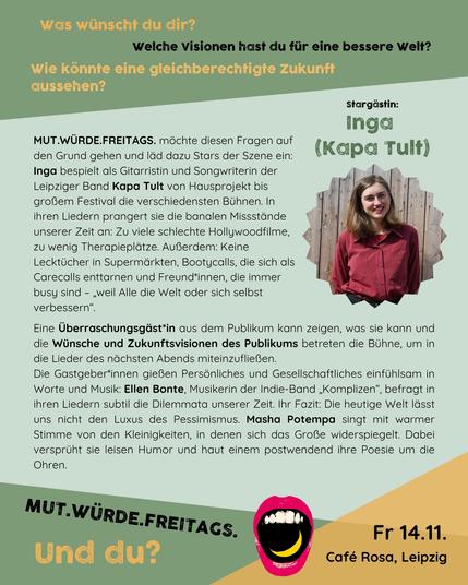 Rückseite vom Flyer:

MUT.WÜRDE.FREITAGS. – und was würdest du?

Was wünscht du dir? Welche Visionen hast du für eine bessere Welt? Wie könnte eine gleichberechtigte Zukunft aussehen?

Die Leipziger Liederszene präsentiert: Leipzigs erste* kuratierte FLINTA*-Liederbühne. Masha Potempa und Ellen Bonte möchten drängenden Fragen auf den Grund gehen, laden sich dazu Stars der Liedermacher*innen-Szene ein und geben Newcomer*innen den Raum erste oder weitere Schritte zu gehen. Nach den ersten drei Shows mit Alin Coen, Rosa Hoelger, Paula Linke und NAOMI freuen wir uns nun auf ein weiteres tolles Talent:

Inga ist Gitarristin und Songwriterin der Leipziger Band Kapa Tult. Seit sechs Jahren bespielt sie mit ihrer Band von Hausprojekt bis großem Festival die verschiedensten Bühnen. In ihren Liedern prangert sie die banalen Missstände unserer Zeit an: Zu viele schlechte Hollywoodfilme, zu wenig Therapieplätze. Außerdem: Keine Lecktücher in Supermärkten, Bootycalls, die sich als Carecalls enttarnen und Freund*innen, die immer busy sind – „weil Alle die Welt oder sich selbst verbessern“.

Im weiteren Teil des Abends ist dann Mut gefragt und es wird spannend – eine Überraschungsgäst*in aus dem Publikum darf die Bühne erobern! Und die Zuhörenden bekommen die Gelegenheit, mit ihren Wünschen und Zukunftsvisionen direkt das Thema des nächsten Abends und die dafür entstehenden neuen Lieder zu beeinflussen.

Als Gastgeber*innen und zur weiteren musikalischen Umrandung haben sich zwei starke Sti
